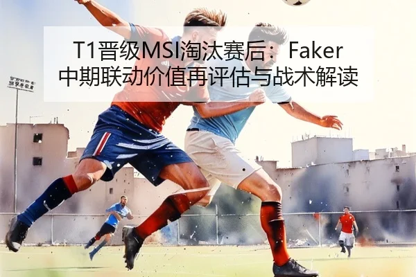T1晋级MSI淘汰赛后：Faker中期联动价值再评估与战术解读
