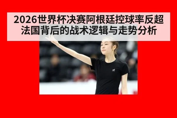 2026世界杯决赛阿根廷控球率反超法国背后的战术逻辑与走势分析
